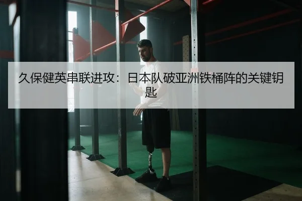 久保健英串联进攻：日本队破亚洲铁桶阵的关键钥匙